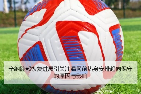 辛纳髋部恢复进展引关注温网前热身安排趋向保守的原因与影响